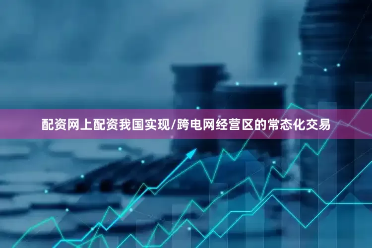 配资网上配资我国实现/跨电网经营区的常态化交易